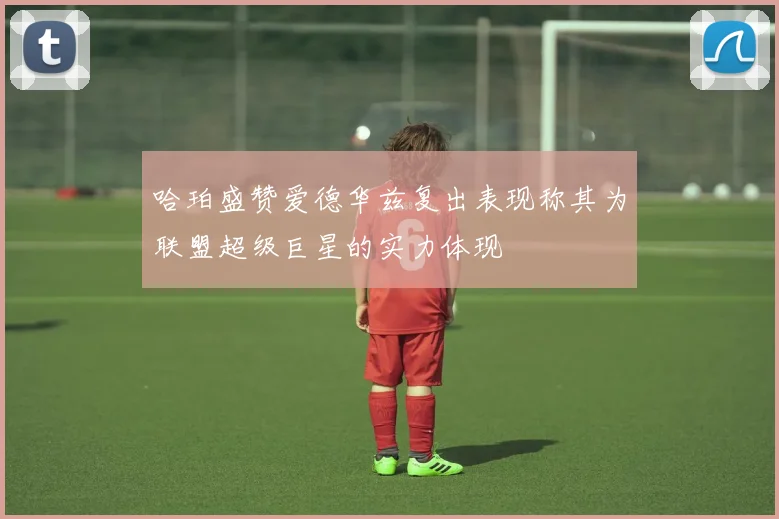 哈珀盛赞爱德华兹复出表现称其为联盟超级巨星的实力体现
