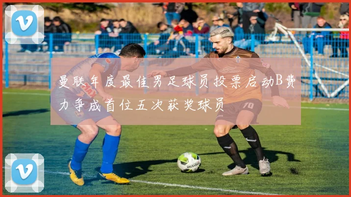 曼联年度最佳男足球员投票启动B费力争成首位五次获奖球员