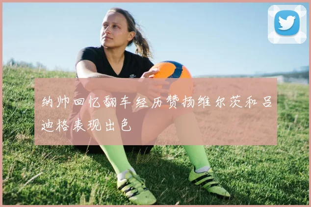 纳帅回忆翻车经历赞扬维尔茨和吕迪格表现出色