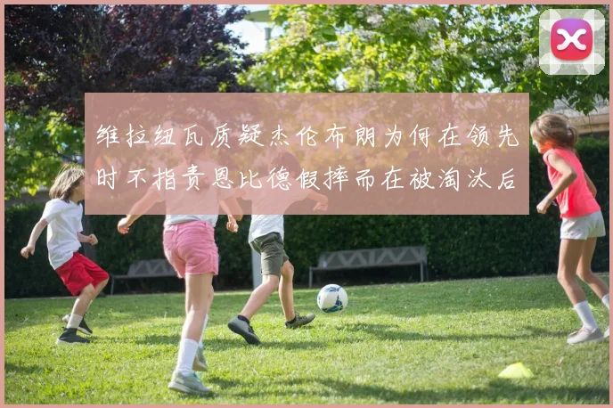 维拉纽瓦质疑杰伦布朗为何在领先时不指责恩比德假摔而在被淘汰后才发声