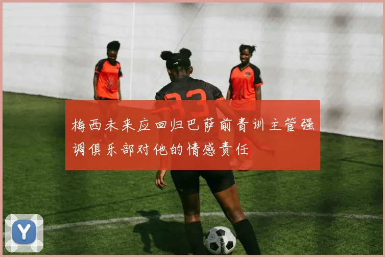 梅西未来应回归巴萨前青训主管强调俱乐部对他的情感责任