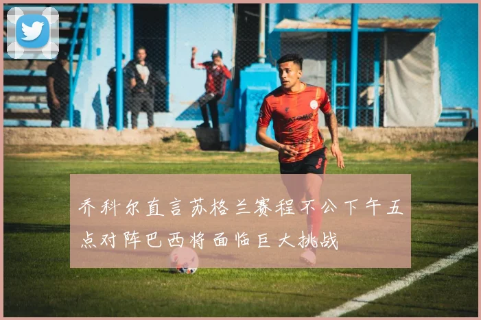 乔科尔直言苏格兰赛程不公下午五点对阵巴西将面临巨大挑战