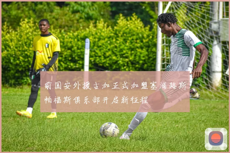 前国安外援古加正式加盟塞浦路斯帕福斯俱乐部开启新征程