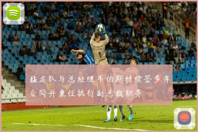 猛龙队与总经理韦伯斯特续签多年合同并兼任执行副总裁职务