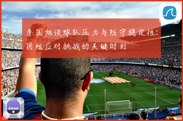 李国旭谈球队压力与防守稳定性：团结应对挑战的关键时刻