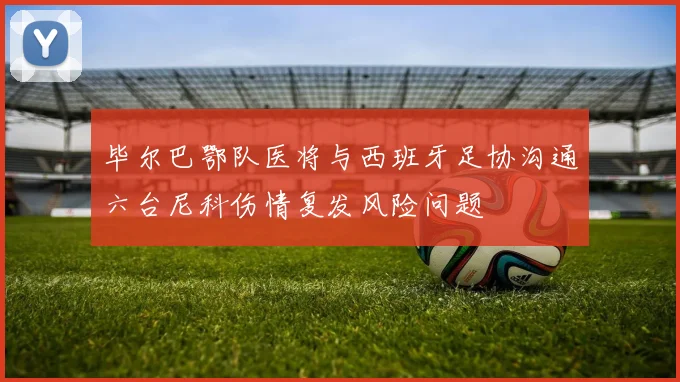 毕尔巴鄂队医将与西班牙足协沟通六台尼科伤情复发风险问题
