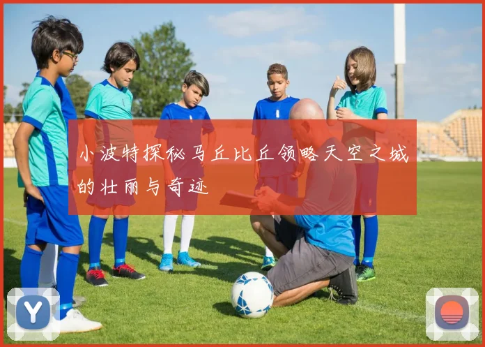 小波特探秘马丘比丘领略天空之城的壮丽与奇迹