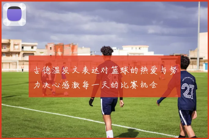 古德温发文表达对篮球的热爱与努力决心感激每一天的比赛机会