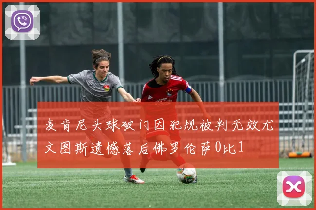 麦肯尼头球破门因犯规被判无效尤文图斯遗憾落后佛罗伦萨0比1